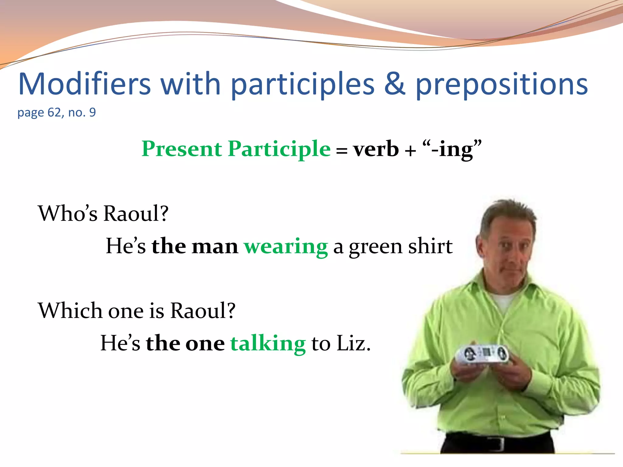 Modifiers with participles & prepositions
page 62, no. 9
Present Participle = verb + “-ing”
Who’s Raoul?
He’s the man wearing a green shirt
Which one is Raoul?
He’s the one talking to Liz.
 