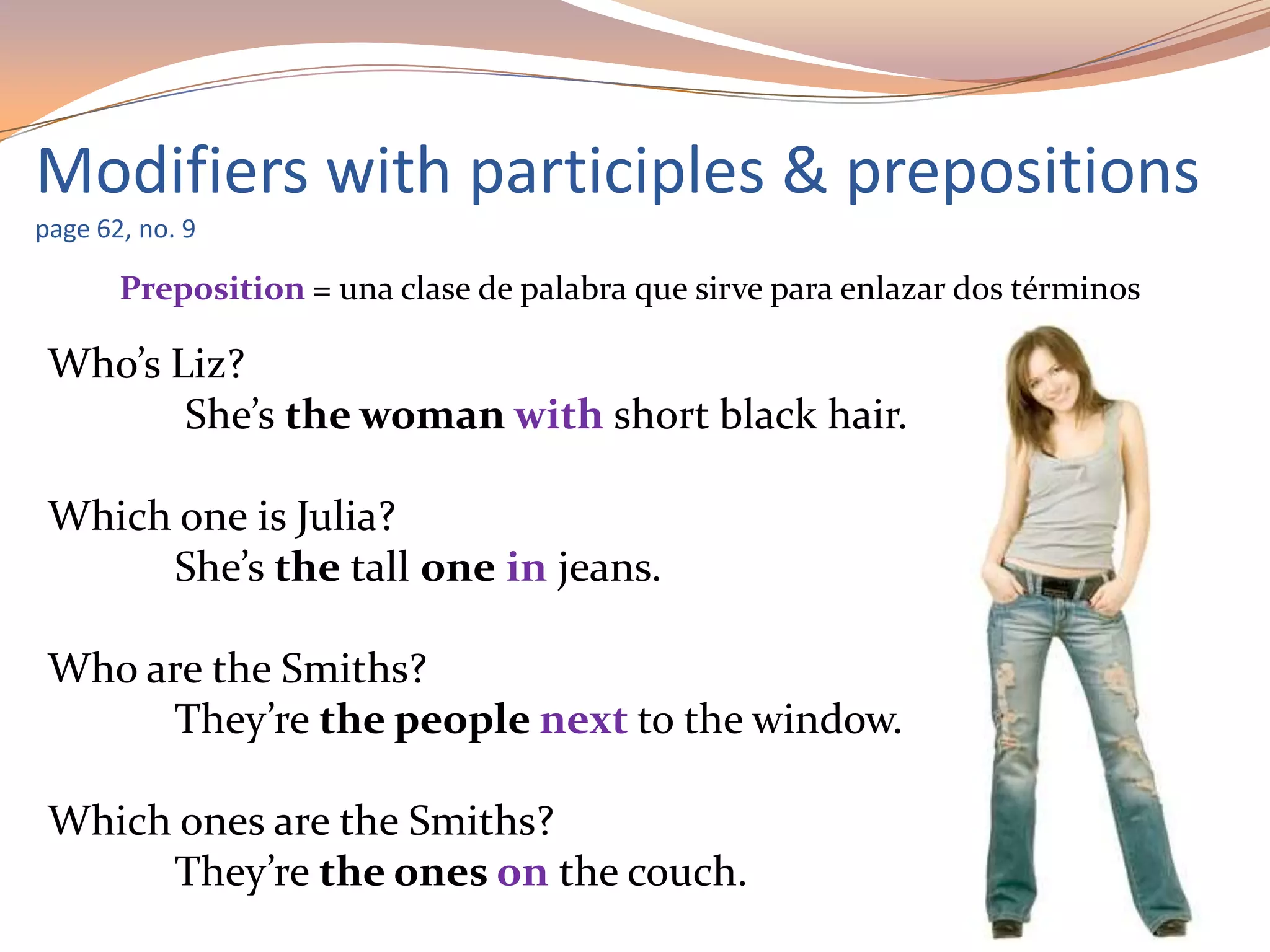 Modifiers with participles & prepositions
page 62, no. 9
Preposition = una clase de palabra que sirve para enlazar dos términos
Who’s Liz?
She’s the woman with short black hair.
Which one is Julia?
She’s the tall one in jeans.
Who are the Smiths?
They’re the people next to the window.
Which ones are the Smiths?
They’re the ones on the couch.
 