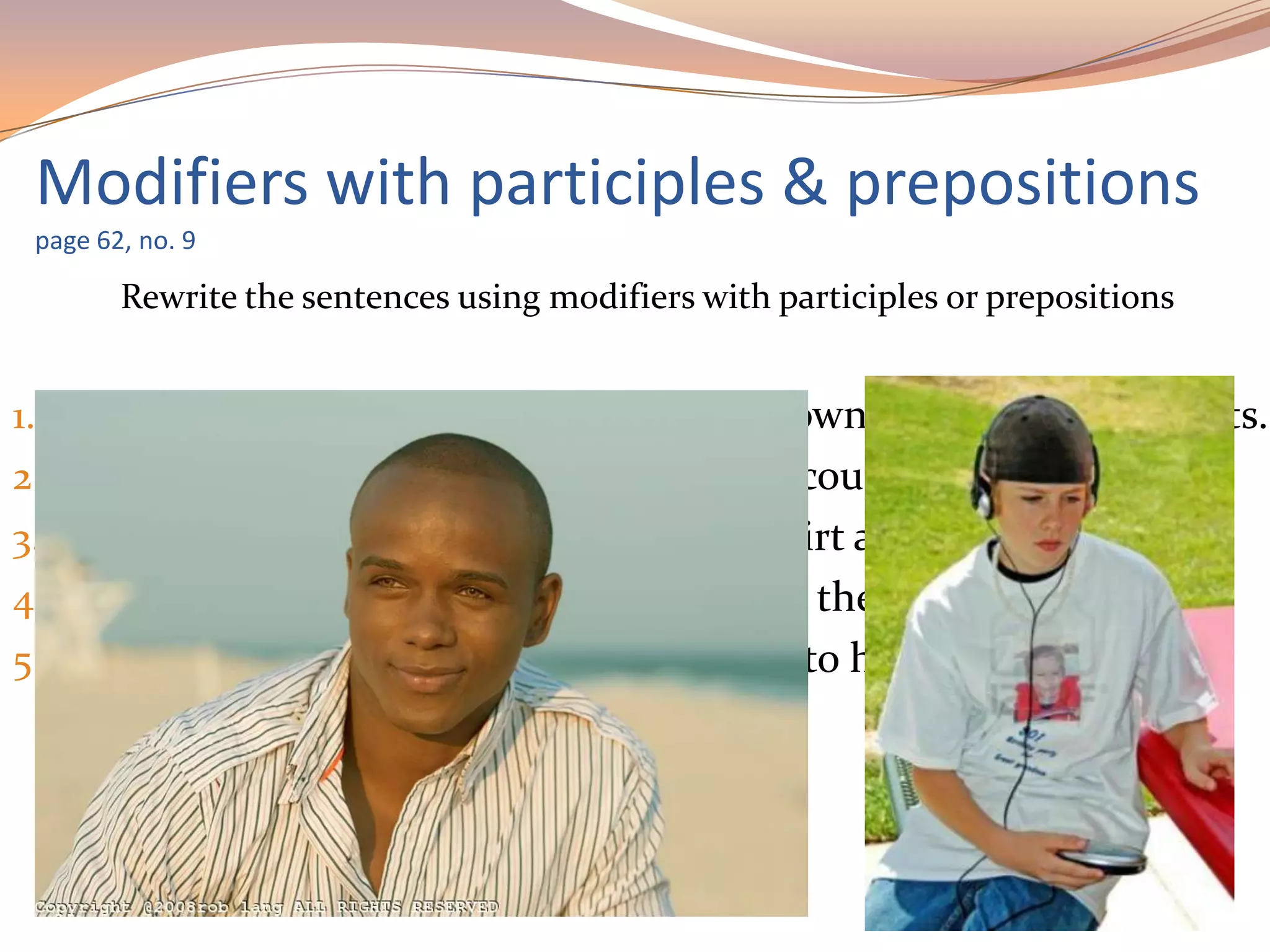 Rewrite the sentences using modifiers with participles or prepositions
1. Clark is the tall guy wearing a button-down shirt and cargo pants.
2. Adam and Louise are the good-looking couple talking to Tom.
3. Lynne is the young girl in a striped T-shirt and blue jeans.
4. Jessica is the attractive woman sitting to the left of Antonio.
5. A.J. is the serious-looking boy listening to his new salsa C.D.
Modifiers with participles & prepositions
page 62, no. 9
 
