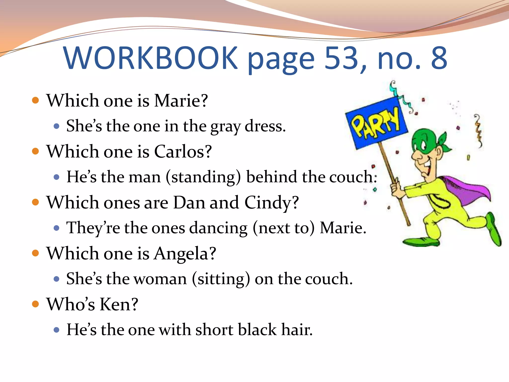 WORKBOOK page 53, no. 8
 Which one is Marie?
 She’s the one in the gray dress.
 Which one is Carlos?
 He’s the man (standing) behind the couch.
 Which ones are Dan and Cindy?
 They’re the ones dancing (next to) Marie.
 Which one is Angela?
 She’s the woman (sitting) on the couch.
 Who’s Ken?
 He’s the one with short black hair.
 