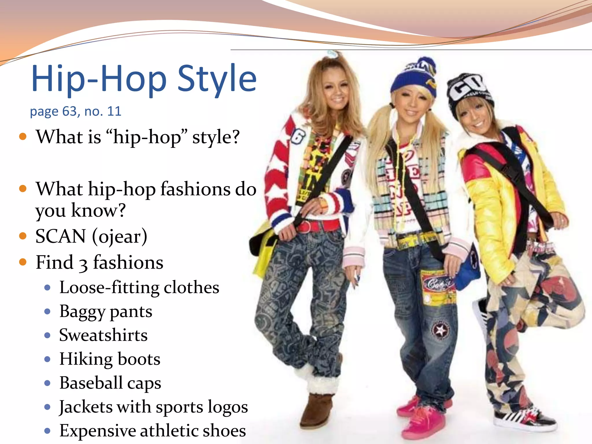 Hip-Hop Style
page 63, no. 11
 What is “hip-hop” style?
 What hip-hop fashions do
you know?
 SCAN (ojear)
 Find 3 fashions
 Loose-fitting clothes
 Baggy pants
 Sweatshirts
 Hiking boots
 Baseball caps
 Jackets with sports logos
 Expensive athletic shoes
 