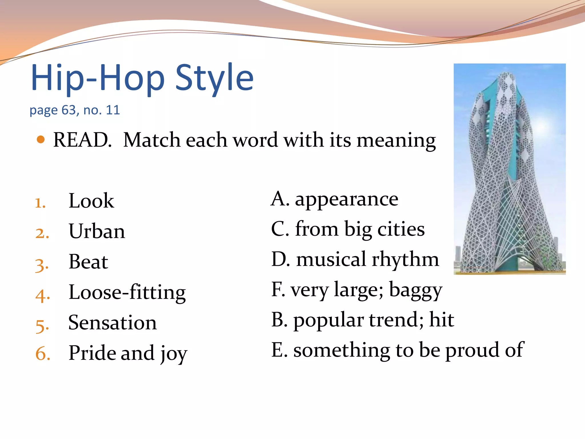 Hip-Hop Style
page 63, no. 11
 READ. Match each word with its meaning
1. Look
2. Urban
3. Beat
4. Loose-fitting
5. Sensation
6. Pride and joy
A. appearance
C. from big cities
D. musical rhythm
F. very large; baggy
B. popular trend; hit
E. something to be proud of
 