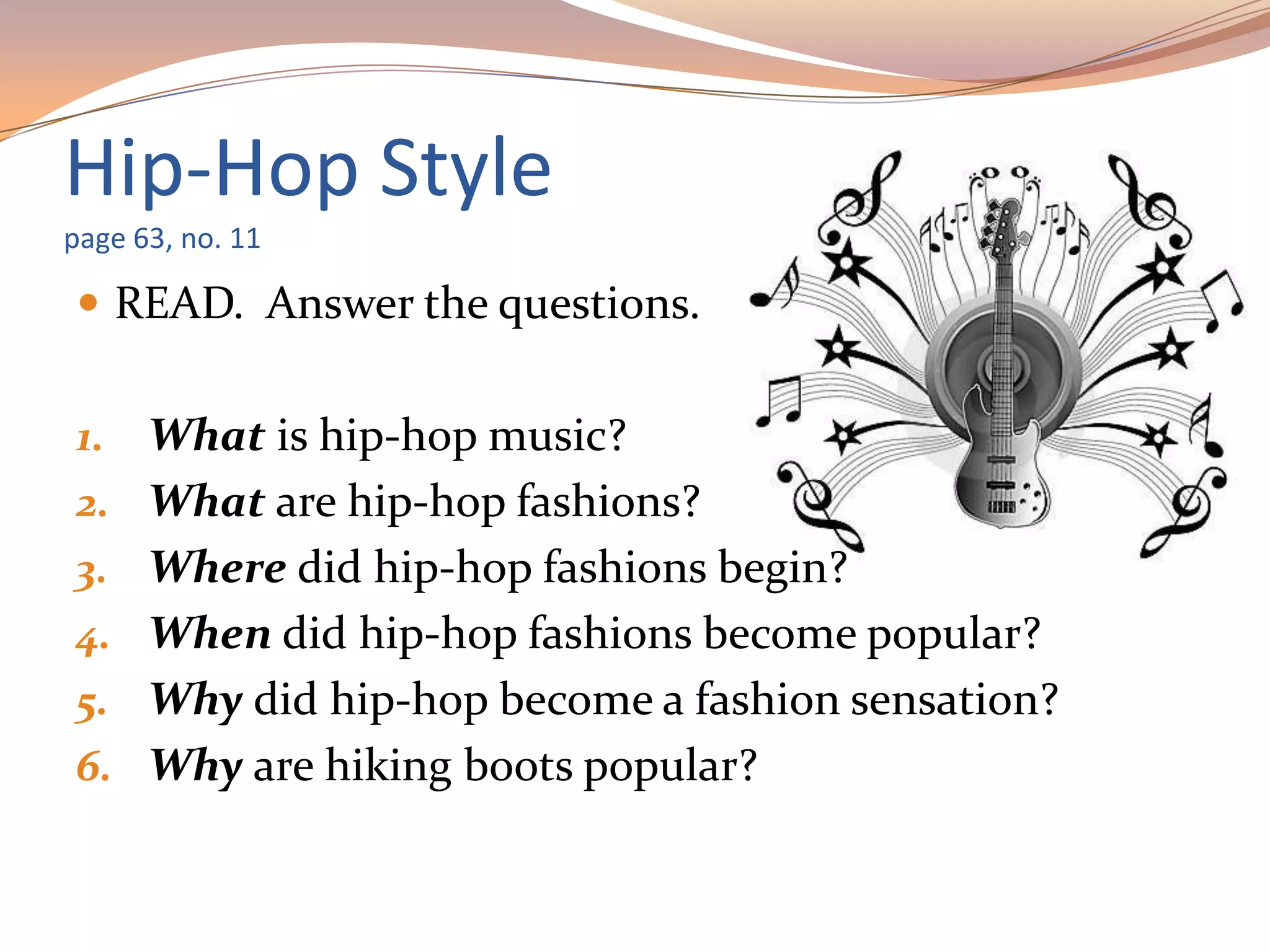 Hip-Hop Style
page 63, no. 11
 READ. Answer the questions.
1. What is hip-hop music?
2. What are hip-hop fashions?
3. Where did hip-hop fashions begin?
4. When did hip-hop fashions become popular?
5. Why did hip-hop become a fashion sensation?
6. Why are hiking boots popular?
 