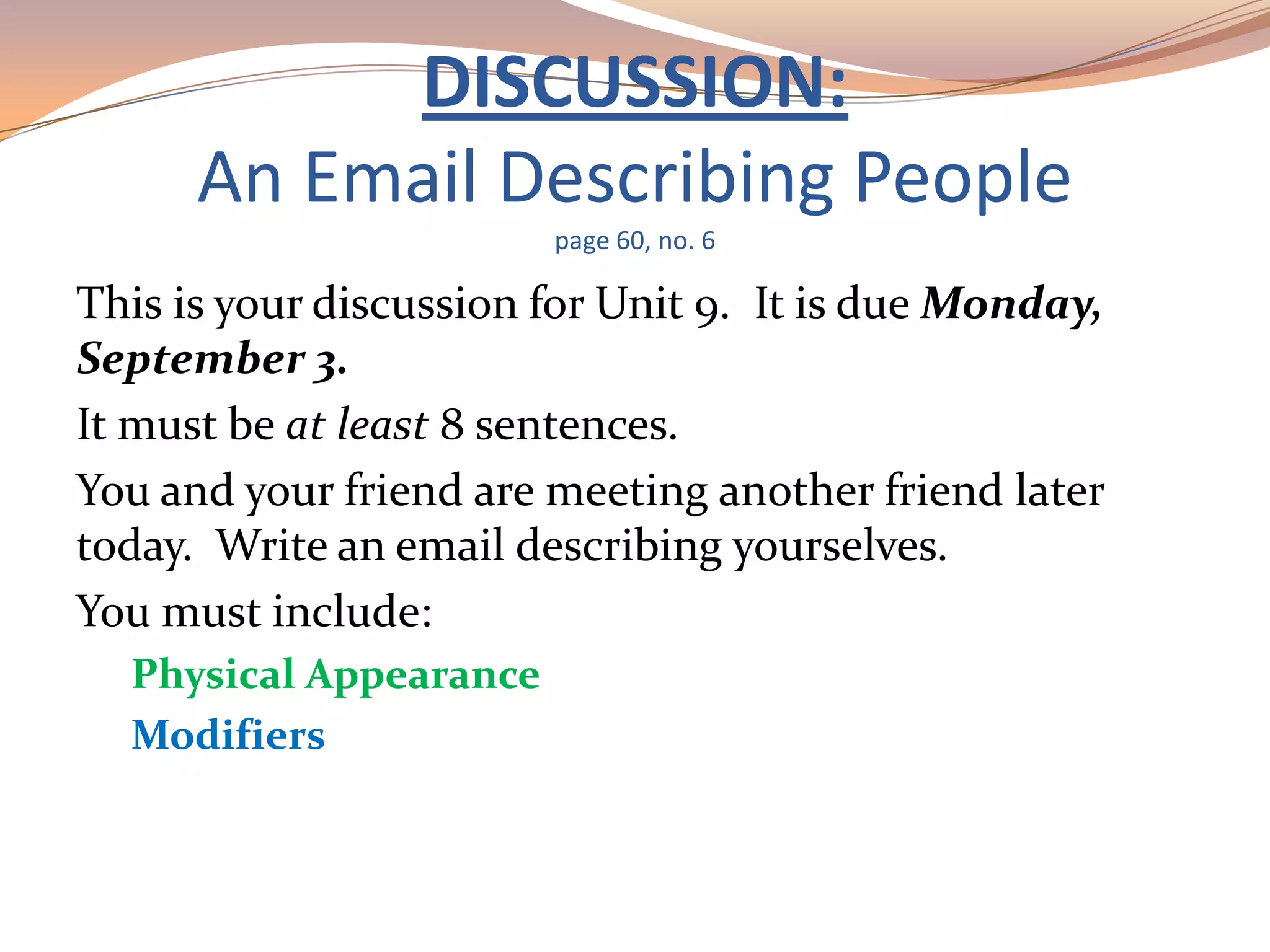 DISCUSSION:
An Email Describing People
page 60, no. 6
This is your discussion for Unit 9. It is due Monday,
September 3.
It must be at least 8 sentences.
You and your friend are meeting another friend later
today. Write an email describing yourselves.
You must include:
Physical Appearance
Modifiers
 