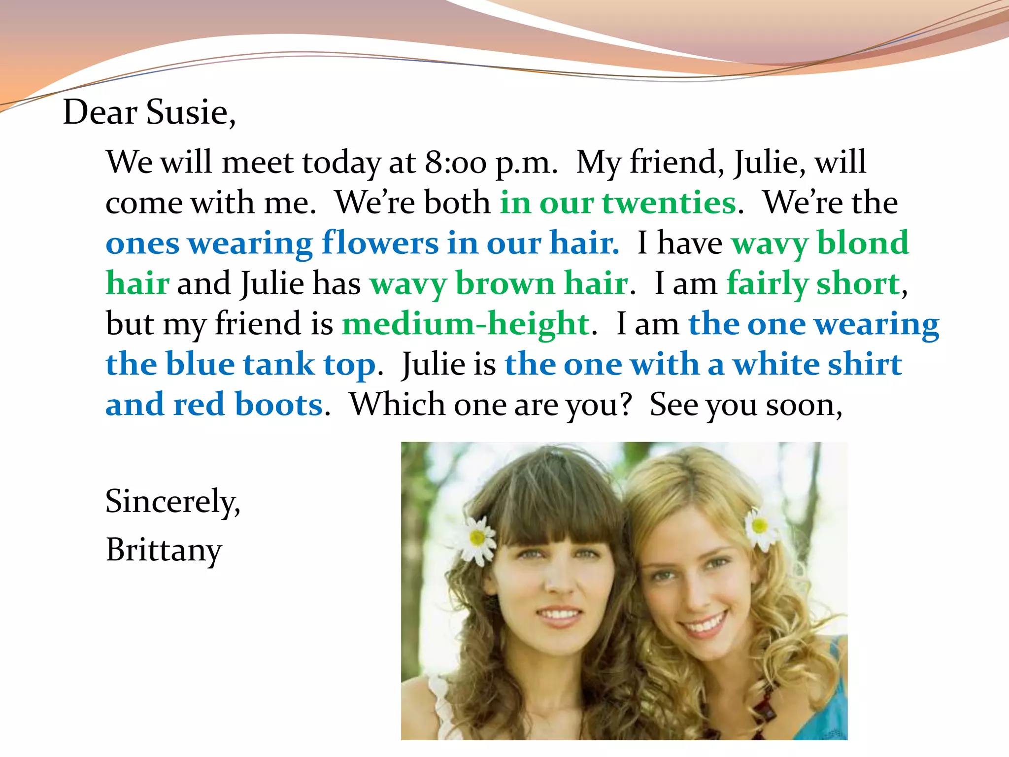 Dear Susie,
We will meet today at 8:00 p.m. My friend, Julie, will
come with me. We’re both in our twenties. We’re the
ones wearing flowers in our hair. I have wavy blond
hair and Julie has wavy brown hair. I am fairly short,
but my friend is medium-height. I am the one wearing
the blue tank top. Julie is the one with a white shirt
and red boots. Which one are you? See you soon,
Sincerely,
Brittany
 