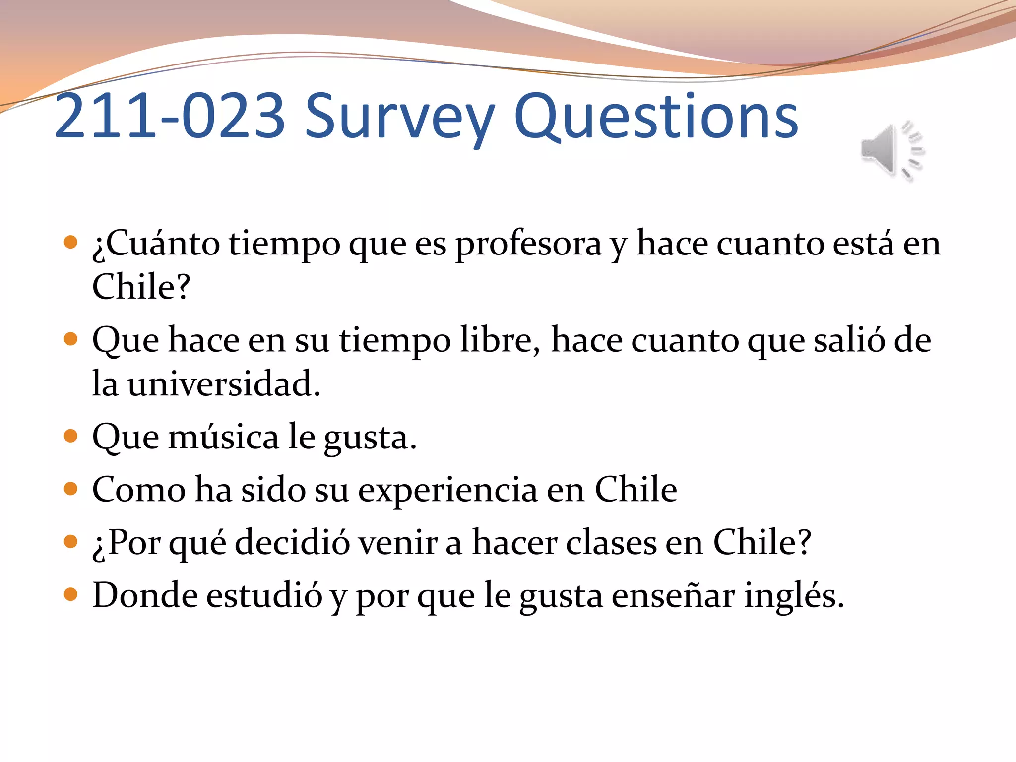 211-023 Survey Questions
 ¿Cuánto tiempo que es profesora y hace cuanto está en
Chile?
 Que hace en su tiempo libre, hace cuanto que salió de
la universidad.
 Que música le gusta.
 Como ha sido su experiencia en Chile
 ¿Por qué decidió venir a hacer clases en Chile?
 Donde estudió y por que le gusta enseñar inglés.
 
