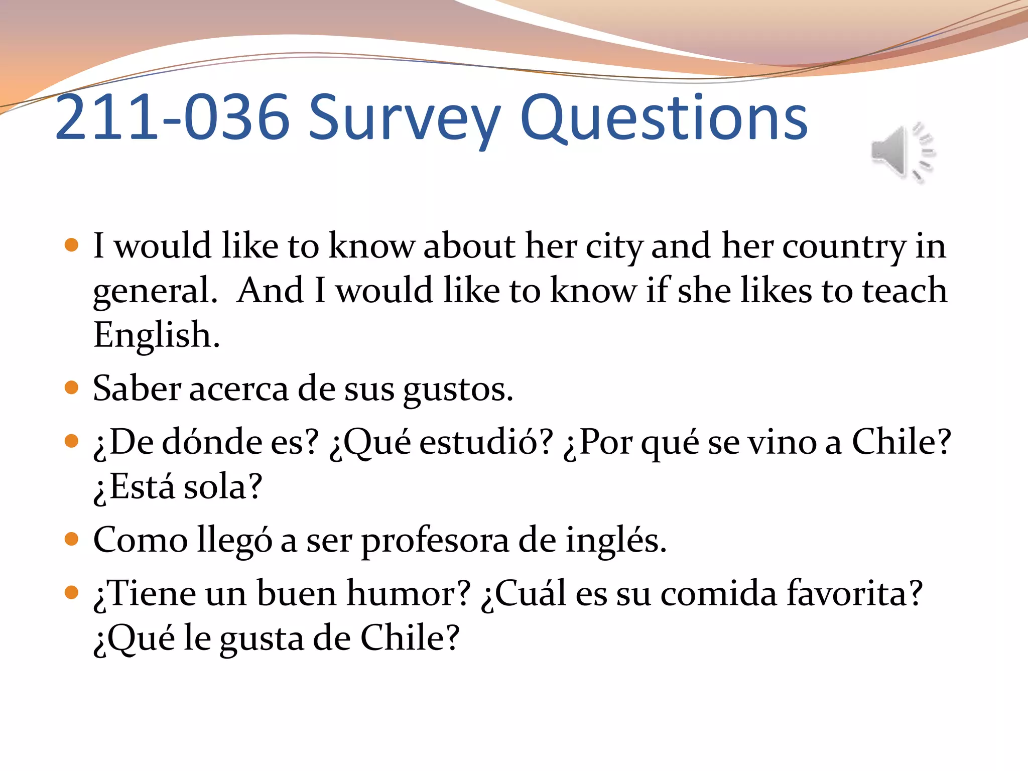 211-036 Survey Questions
 I would like to know about her city and her country in
general. And I would like to know if she likes to teach
English.
 Saber acerca de sus gustos.
 ¿De dónde es? ¿Qué estudió? ¿Por qué se vino a Chile?
¿Está sola?
 Como llegó a ser profesora de inglés.
 ¿Tiene un buen humor? ¿Cuál es su comida favorita?
¿Qué le gusta de Chile?
 