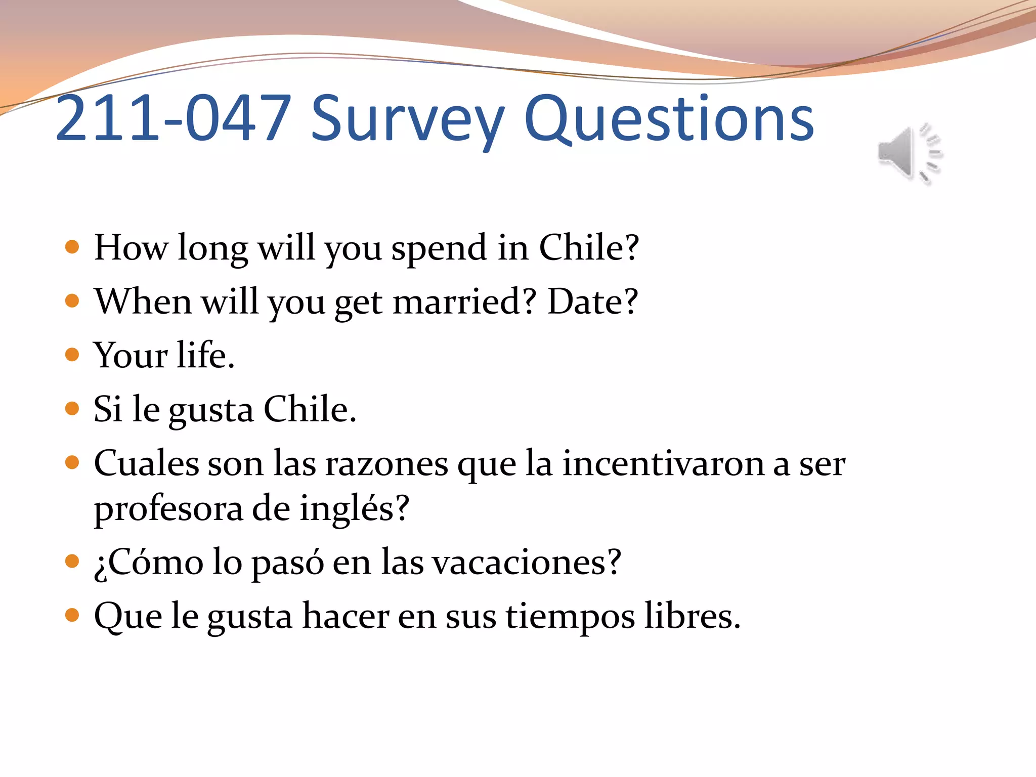 211-047 Survey Questions
 How long will you spend in Chile?
 When will you get married? Date?
 Your life.
 Si le gusta Chile.
 Cuales son las razones que la incentivaron a ser
profesora de inglés?
 ¿Cómo lo pasó en las vacaciones?
 Que le gusta hacer en sus tiempos libres.
 