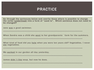 PRACTICE

Go through the sentences below and rewrite those where is possible to c hange
the verbs (underlined ) into a form of “used to”. Whic h sentence does not need to
be c hanged?

Jane was a good swimmer.
________________________________ ______ ______ ______ ______ ______ __

When Sandra was a child she went to her grandparents ´ farm for the summer s.
________________________________ ______ ______ ______ ______ ______ __

What kind of food did you hate when you were ten year s old? Vegetables. I never
ate vegetables.
________________________________ ______ ______ ______ ______ ______ __

We worked in our garden all day yesterday.
________________________________ ______ ______ ______ ______ ______ __

James didn´t like soup, but now he does.
________________________________ ______ ______ ______ ______ ______ __
 