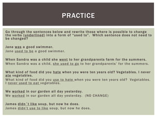 PRACTICE

Go through the sentences below and rewrite those where is possible to c hange
the verbs (underlined ) into a form of “used to”. Whic h sentence does not need to
be c hanged?

Jane was a good swimmer.
Jane used to be a good swimmer.

When Sandra was a c hild she went to her grandparents farm for the summer s .
When Sandra was a child, she used to go to her grandparents ‟ for the summer s.

What kind of food did you hate when you were ten year s old? Vegetables. I never
ate vegetables.
What kind of food did you use to hate when you were ten year s old? Vegetables.
I never used to eat vegetables.

We worked in our garden all day yesterday.
We worked in our garden all day yesterday. (NO CHANGE)

James didn ´ t like soup , but now he does .
James didn‟t use to like soup, but now he does.
 