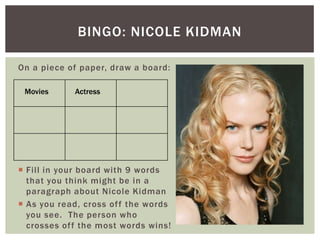 BINGO: NICOLE KIDMAN

On a piece of paper, draw a board:

 Movies      Actress




 Fill in your board with 9 words
  that you think might be in a
  paragraph about Nicole Kidman
 As you read, cross of f the words
  you see. The person who
  crosses of f the most words wins!
 