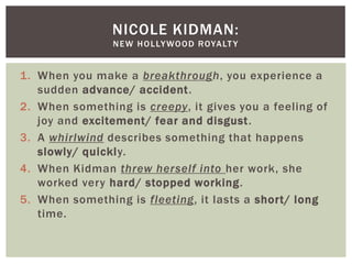 NICOLE KIDMAN:
                N E W H O L LY WO O D R OYA LT Y


1. When you make a breakthrough, you experience a
   sudden advance/ accident.
2. When something is creepy, it gives you a feeling of
   joy and excitement/ fear and disgust.
3. A whirlwind describes something that happens
   slowly/ quickly.
4. When Kidman threw herself into her work, she
   worked very hard/ stopped working.
5. When something is fleeting, it lasts a short/ long
   time.
 