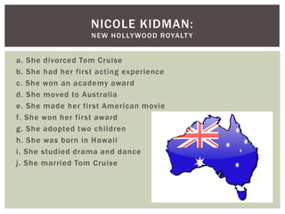 NICOLE KIDMAN:
                   N E W H O L LY WO O D R OYA LT Y


a. She divorced Tom Cruise
b. She had her first acting experience
c. She won an academy award
d. She moved to Australia
e. She made her first American movie
f. She won her first award
g. She adopted two children
h. She was born in Hawaii
i. She studied drama and dance
j. She married Tom Cruise
 