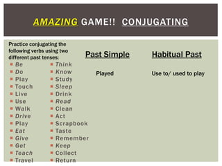 AMAZING GAME!! CONJUGATING

Practice conjugating the
following verbs using two
different past tenses:       Past Simple   Habitual Past
   Be              Think
   Do              Know        Played    Use to/ used to play
   Play            Study
   Touch           Sleep
   Live            Drink
   Use             Read
   Walk            Clean
   Drive           Act
   Play            Scrapbook
   Eat             Taste
   Give            Remember
   Get             Keep
   Teach           Collect
   Travel          Return
 
