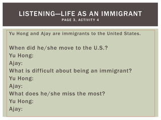 LISTENING—LIFE AS AN IMMIGRANT
                     PA G E 3 , A C T I V I T Y 4


Yu Hong and Ajay are immigrants to the United States.

When did he/she move to the U.S.?
Yu Hong:
Ajay:
What is difficult about being an immigrant?
Yu Hong:
Ajay:
What does he/she miss the most?
Yu Hong:
Ajay:
 