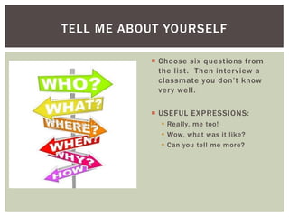 TELL ME ABOUT YOURSELF

            Choose six questions from
             the list. Then interview a
             classmate you don‟t know
             very well.

            USEFUL EXPRESSIONS:
              Really, me too!
              Wow, what was it like?
              Can you tell me more?
 