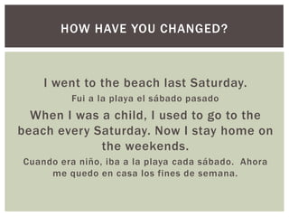 HOW HAVE YOU CHANGED?



    I went to the beach last Saturday.
         Fui a la playa el sábado pasado
  When I was a child, I used to go to the
beach every Saturday. Now I stay home on
             the weekends.
Cuando era niño, iba a la playa cada sábado. Ahora
     me quedo en casa los fines de semana.
 