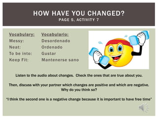 HOW HAVE YOU CHANGED?
                               PAG E 5 , AC T I V I T Y 7


 Vocabulary:         Vocabulario:
 Messy:              Desordenado
 Neat:               Ordenado
 To be into:         Gustar
 Keep Fit:           Mantenerse sano


     Listen to the audio about changes. Check the ones that are true about you.

 Then, discuss with your partner which changes are positive and which are negative.
                                Why do you think so?

“I think the second one is a negative change because it is important to have free time”
 