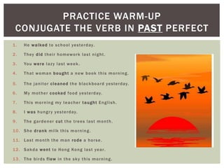 PRACTICE WARM-UP
 CONJUGATE THE VERB IN PAST PERFECT
1.     H e w a l ke d to s c h o o l ye s te r d ay.

2.     T h ey d i d t h e i r h o m ew o rk l a s t n i g h t .

3.     Yo u w e r e l a z y l a s t w e e k .

4.     T h a t w o m a n b o u g h t a n ew b o o k t h i s m o r n i n g .

5.     T h e j a n i to r c l e a n e d t h e b l a c k b o a r d ye s te r d ay.

6.     M y m o t h e r c o o ke d f o o d ye s te r d ay.

7.     T h i s m o r n i n g my te a c h e r t a u g h t E n g l i s h .

8.     I w a s h u n g r y ye s te r d ay.

9.     The gardener cut the trees last month.

10. She drank milk this morning.

11. Last month the man rode a horse.

1 2 . S a k d a w e n t to H o n g Ko n g l a s t ye a r .

1 3 . T h e b i r d s f l ew i n t h e s k y t h i s m o r n i n g .
 