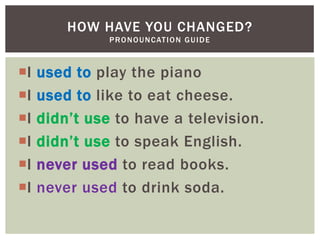 HOW HAVE YOU CHANGED?
               P R O N O U N C AT I O N G U I D E



I   used to play the piano
I   used to like to eat cheese.
I   didn‟t use to have a television.
I   didn‟t use to speak English.
I   never used to read books.
I   never used to drink soda.
 