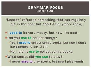GRAMMAR FOCUS
                    CIRCLE GAME


“Used to” refers to something that you regularly
   did in the past but don‟t do anymore (now).

I used to be very messy, but now I‟m neat.
Did you use to collect things?
 Yes, I used to collect comic books, but now I don‟t
  have money to buy them.
 No, I didn‟t use to collect comic books.
What sports did you use to play?
 I never used to play sports, but now I play tennis
 