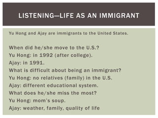 LISTENING—LIFE AS AN IMMIGRANT

Yu Hong and Ajay are immigrants to the United States.


When did he/she move to the U.S.?
Yu Hong: in 1992 (after college).
Ajay: in 1991.
What is difficult about being an immigrant?
Yu Hong: no relatives (family) in the U.S.
Ajay: different educational system.
What does he/she miss the most?
Yu Hong: mom‟s soup.
Ajay: weather, family, quality of life
 