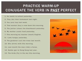 PRACTICE WARM-UP
 CONJUGATE THE VERB IN PAST PERFECT
1 . H e ( w a l k ) to s c h o o l ye s te r d ay .
2 . T h ey ( d o ) t h e i r h o m ew o r k l a s t n i g h t .
3 . Yo u ( a r e ) l a z y l a s t w e e k .
4 . T h a t w o m a n ( b u y ) a n ew b o o k t h i s m o r n i n g .
5 . T h e j a n i to r ( c l e a n ) t h e b l a c k b o a r d ye s te r d ay.
6 . M y m o t h e r ( c o o k ) f o o d ye s te r d ay .
7. T h i s m o r n i ng my te a c h e r ( te a c h ) E n g l i s h .
8 . I ( a m ) h u n g r y ye s te r d ay.
9. The gardener (cut) the trees last month .
10. She (drink) milk this morning.

11 . Last month the man (ride) a horse .
1 2 . S a k d a ( g o ) to H o n g Ko n g l a s t ye a r .
13. The birds (fly) in the sky this morning .
 