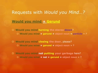 Requests with Would you Mind…?
Would you mind + Gerund
 Would you mind turning the stereo down?
 Would you mind + gerund + object noun + particle + ?
 Would you mind closing the door, please?
 Would you mind + gerund + object noun + ?
 Would you mind not putting your garbage here?
 Would you mind + not + gerund + object noun + ?
 