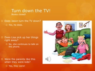 Turn down the TV!
Books closed!
 Does Jason turn the TV down?
 Yes, he does.
 Does Lisa pick up her things
right away?
 No, she continues to talk on
the phone.
 Were the parents like this
when they were kids?
 Yes, they were!
 