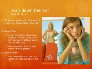 Turn down the TV!
Page 36, no. 2
 What complaints do Jason and
Lisa have about their parents?
 About Dad:
 Jason complains about how
forgetful his dad is getting—
he’s always forgetting where
his car keys are.
 Lisa complains that he can
never find his glasses.
 About Mom:
 Lisa complains that her mom
watches awful talk shows on
TV.
 