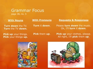 With Nouns
Turn down the TV.
Turn the TV down.
Pick up your things.
Pick your things up.
Grammar Focus
page 38, no. 5
With Pronouns
Turn it down.
Pick them up.
Requests & Responses
Please turn down the music.
Ok, I’ll turn it down.
Pick up your clothes, please.
All right, I’ll pick them up.
 