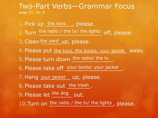1.Pick up ________, please.
2.Turn ___________________ off, please.
3.Clean ______up, please.
4.Please put ______________________ away.
5.Please turn down ____________.
6.Please take off _________________.
7.Hang _________ up, please.
8.Please take out _______.
9.Please let ______ out.
10.Turn on ___________________, please.
Two-Part Verbs—Grammar Focus
page 37, no. 3
the toys
the radio / the tv/ the lights
the yard
the toys, the books, your jacket
the radio/ the tv
your boots/ your jacket
your jacket
the trash
the dog
the radio / the tv/ the lights
 