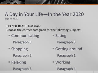 Communicating
Paragraph 5
 Shopping
Paragraph 2
 Relaxing
Paragraph 6
 Eating
Paragraph 3
 Getting around
Paragraph 1
 Working
Paragraph 4
A Day in Your Life—In the Year 2020
page 49, no. 12
DO NOT READ! Just scan!
Choose the correct paragraph for the following subjects:
 