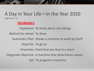 Vocabulary
Daydream:
Behind the wheel:
Automatic Pilot:
Head for:
Groceries:
Diagnostic Machine:
Set:
A Day in Your Life—In the Year 2020
page 49, no. 12
To think about nice things
To drive
Allows a machine to work by itself
To go to
Food that you buy in a store
A machine that determines causes
To program a machine
 