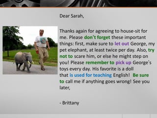 Dear Sarah,
Thanks again for agreeing to house-sit for
me. Please don’t forget these important
things: first, make sure to let out George, my
pet elephant, at least twice per day. Also, try
not to scare him, or else he might step on
you! Please remember to pick up George’s
toys every day. His favorite is a doll
that is used for teaching English! Be sure
to call me if anything goes wrong! See you
later,
- Brittany
 
