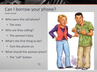 Can I borrow your phone?
books closed
 Who owns the cell phone?
 The man
 Who are they calling?
 The woman’s boss
 What’s the first thing to do?
 Turn the phone on
 What should the woman press?
 The “call” button
 