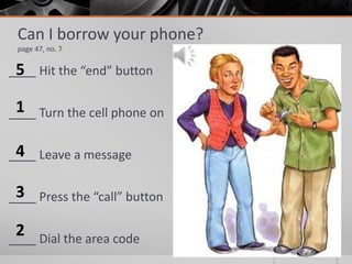 Can I borrow your phone?
page 47, no. 7
____ Hit the “end” button
____ Turn the cell phone on
____ Leave a message
____ Press the “call” button
____ Dial the area code
1
2
3
4
5
 