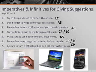 1. Try to keep it closed to protect the screen
2. Don’t forget to write down your secret code.
3. Remember to turn it off as soon as you come in the door.
4. Try not to get it wet or the keys may get stuck.
5. Make sure to set it each time you leave home.
6. Remember to recharge the batteries before they die.
7. Be sure to turn it off before bed or a call may wake you up.
Imperatives & Infinitives for Giving Suggestions
page 47, no.8
LC
CP / LC
AS
AS
AS
CP
CP / LC
 
