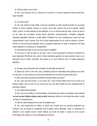 A: Cred ca este un lucu bun!
   D: Da, caci fiecare vine cu optimism si daruire, si cand iti doresii ca totul sa fie bine,
sigur reusesti.


   A: Voi aveti copii?
  D: Da, dar sistemul este altfel. Cand se constata ca este nevoie de forfe noi, se cauta
doritori si atunci acestia concep un urmas, care este crescut intr-un loc special, gandit
optim, pentru ca dezvoltarea sa fie perfecta. E ca un fel de casa de copii, numai ca aici ei
au tot ceea ce le trebuie. Invata istoria planetei, comportament, meditate, telepatie,
cresterea plantelor, tehnica si multe altele. Profesorii lor sunt intotdeauna Inuaki cei mai
experimentati, mai in varsta. Cei mici isi pot vedea parintii ori de cite ori doresc si invers.
Oricum ei pot comunica telepatic asa ca aceasta separare nu este o problema. De fapt
acolo distanta nu constituie un impediment.
   A: Urmasii lor se nasc vii, sau din oua, precum repilele?
   D: Se nasc vii, dar de fapt nu se nasc, caci ei sunt conceputi si crescuti ca embrioni in
locuri speciale. Parintii se duc acolo si lasa materialul genetic, iar apoi acestia cresc si se
dezvolta intr-un mediu controlat. De aceea ei nu sunt bolnavi, sau nu exista defectiuni
genetice.


   A: Si casa, bunurile raman ale urmasilor, le poti lasa mostenire?
  D: Daca vrei, dar nu are rost, caci o entitate ajunsa la maturitate este ajutata sa isi faca
un rost al ei, nu are sens sa iei ceva de la altcineva din moment ce poti avea orice.
  A: Bine, dar daca ai bijuterii de familie? De fapt exista asa ceva?
  D: Nu, caci sunt de prisos, si noi avem aur, insa el este folosit mai mult la nave si la
diverse aliaje, caci nu are nici un rost sa pui aur sau alte metale pe tine, acestea doar iti
perturba campul.
   A: Aici este foarte apreciat.
   D: Da, caci el iti confera un anumit statut, te situeaza de-o parte a societatii, insa la ei nu
ai cum sa pari altceva decat ceea ce esti, deoarece toti stiu cu cine stau de vorba, ce stie
sa faca, ce capacitati are.
   A: Dar din cate infeleg toti sunt cam la acelasi nivel.
  D: Nu, caci experienta lor difera, si acolo sunt inuaki care au anumite aptitudini sau
inclinatii. Unii se pricep la constructii, altii la plante, altii la educatie. Asta nu inseamna ca
ceilalti nu stiu aceste lucrari. Acolo trebuie sa inveti de toate si dupa ce ti-ai insusit
informalile poti vedea ce ti se potriveste cel mai bine.

                                                10
 