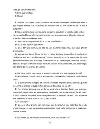 unda, pe o anume frecventa.
   A: Bine, asa vom face.
   D: Merita!


   A: Spuneai ca tot ceea ce omul creeaza, se manifesta la inceput sub forma de sfera si
apoi in plan material. Ce se intampla cu lucrurile care au fost facute de altii si noi le
cumparam?
   D: Ele au sfera lor. Spre exemplu, cand cumperi un calculator, la baza lui a stat o idee,
care a creat in Matrice o forma-gand-energie care s-a materializat. Obiectul initial are
acea sfera, la care sunt legate restul.
   A: Adica daca cumpar un tricou, el nu are propria sfera?
   D: Nu, el este legat de cea initiala.
   A: Bine, dar spre exemplu, se stie ca sunt diamante blestemate, care aduc ghinion
proprielarilor.
   D: Vorbeam de lucruri facule de om. In natura lotul are propria sfera izvorata direct
din Matrice. Adica tot ce a fost creat de Dumnezcu are sfera proprie, individuala, dar care
este conectata la o alta mai mare; creatiile omului, au sfera proprie, insa este comuna,
este una singura indiferent de cat de multe copii se fac si arata altfel, are alta energie,
este diferita de cea izvorata din Matrice.


   A: Dar daca vecinul meu merge la acelasi constructor si isi face o casa ca a mea?
   D: Nu conteaza, poate fi identica, insa va avea propria ei sfera, deoarece creatorul este
diferit.
   A: Si cum ramane cu faptul ca hainele pastreaza amprenta omului care le-a purtat?
Inseamna ca energia se duce in sfera comuna si de acolo o pot lua toti?
   D: Nu, energia ramasa este un fel de amprenta a lucrului. Daca, spre exemplu,
mostenesti un pat vechi, vei avea parte de trairile celor care au dormit in el. Daca il cureti,
schimbi tapiseria, il vopsesii, atunci energia dispare, el devenind ca nou. Daca amprenta
ar fi fost lasata in sfera, atunci nu ar fi putut fi scoasa.
   A: Si animalele?
   D: Ele au o sfera proprie, dar mai mica, care la randul ei este racordata la o alta
uriasa, imensa, in care se regasesc caracteristicile rasei. La fel se intampla si cu pietrele,
plantele si restul.


   A: Am Inteles. Spune-mi cand un om moare, unde se duce sfera lui?

                                                  22
 