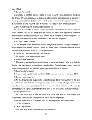 Iran si Tibet.
  A: Dar ale Romaniei?
  D: Unul este la Sambata de Sus-Recea, al doilea In Muntii Rarau, al treilea in apropiere
de Simleul Silvaniei, al patrulea la Capidava, al cincilea la Sarmisegetusa, al saselea in
Parang iar al saptelea in Subcarpatii Getici. Bine, dar nu sunt in ordinea pe care ti-am spus-
o. Functiile lor exacte, nu pot fi inca dezvaluite, deoarece nu sunt suta la suta active:
   A: Dar muntii Bucegi, imi poti spune ceva despre ei?
   D: Atat in Bucegi cat si in Ceahlau, exista acel tezaur informational de care iti vorbeam.
Daca oamenii s-ar uita ar putea chiar sa il vada. In acele locuri apar niste formatiuni
energetice sub forma de piramida cu baza patrata. Acum arata ca un fel de holograma, dar
cu cat ne vom apropia de anumite evenimente cu atat vor fi mai pregnante.
   A: Ce rol au aceste piramide?
   D: Ele protejeaza tara de anumite atacuri energetice si transmit forme-gand-energie in
scop de protectie si evolutie spirituala. Intr-un fel, putem spune ca incearca sa ridice vibratia
la nivelul intregii Romanii. Atat a locului cat si a oamenilor.
   A: Sunt acesti centri asemanatori cu ai oamenilor?
   D: Da, identici. Au aceleasi culori si roluri.
   A: Dar care este scopul lor?
  D: Ei regleaza, supravegheaza si optimizeaza functionarea planetei. La fel ca si chakrele
fiintelor, care coordoneaza functionalitatea intregului sistem. Oameni au exact acelasi numar de
centri, deoarece traiesc aici si trebuie sa corespunda vibrational cu planeta.
   A: Dar chakrele Romaniei?
   D: Acestea au inceput a fi activate abia in 1986. Maximul optim se va atinge in 2011.
  A: Dar care este scopul lor?
  D: Nu iti pot spune decat ca pamantul acestei tari exista de la inceputul Terrei. Tot aici
au fost create primele fiinte, care apoi au plecat si au colonizat intreaga planeta. Tara
aceasta va avea un rol important in anii ce vor urma. Constiinta colectiva lasata noua de
catre strabuni, va exploda, cuprinzand inimile celor ce vor avea sansa sa supravietuiasca.
  A: Sa supravietuiasca?
  D: Da, caci noi nu vom fi feriti. De altfel este foarte bine asa. Nu toata lumea este
pregatita sa acceada catre un alt plan. Dar nu pot discuta despre asta.
  A: Imi poti spune daca se va intampla ceva rau la nivel global in anul care va urma?
  D: Da. vor fi probleme.
  A: Ce fel de probleme?
  D: Va fi ceva legat de apa, dar mai mult nu am voie sa stiu.

                                                    35
 