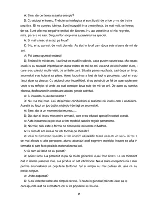 A: Bine, dar ce facea aceasta energie?
  D: Cu ajutorul ei traesc. Trebuie sa intelegi ca ei sunt lipsiti de orice urma de traire
pozitiva. Ei nu cunosc iubirea. Sunt incapabili in a o manifesta, ba mai mult, se feresc
de ea. Sunt cele mai negative entitati din Univers. Nu au constiinta si nici regrete,
mila, parere de rau. Singurul lor scop este supravietuirea speciei.
  A: Si mai traiesc si astazi pe Inua?
   D: Nu, ei au parasit de mult planeta. Au stat in total cam doua sute si ceva de mii de
ani.
   A: Pai parca spuneai treizeci!
  D: Treizeci de mii de ani, i-au tinut pe inuaki in sclavie, daca putem spune asa. Mai exact
inuaki s-au rasculat impotriva lor, dupa treizeci de mii de ani. Au avut loc confruntari dure, i
care s-au pierdut mulle vieti, de ambele parti. Situatia parea rezolvata, caci dupa un timp,
anunnakki s-au hotarat sa plece. Acest lucru insa a fost de fapl o pacaleala, caci ei s-au
facut doar ca pleaca, Cu ajutorul unor inuaki fideli, si-au construit un fel de baze subterane
unde s-au refugiat si unde au stat aproape doua sute de mii de ani, De acolo au condus
planeta, desfasurand in continuare acelasi gen de activitati.
  A: Si inuaki nu si-au dat seama?
  D: Nu. Ba mai mult, i-au desemnat conducatori ai planetei pe inuaki care ii ajutasera.
Acestia au facut un joc dublu, slujindu-i de fapt pe anunnakki.
  A: Bine, dar la un moment dat mureau....
  D: Da, dar isi lasau mostenire urmasii, care erau educati special in scopul acesta.
  A: Asta inseamna ca pe Inua a fost modelul caselor regale pamantene.
  D: Normal, caci este o forma de conducere existenta in Matrice.
  A: Si cum de am ales-o cu totii tocmai pe aceasta?
  D: Daca la momentul respectiv a fost unanim acceptata! Daca accepti un lucru, iar tie ti
se mai alatura si alte persoane, atunci accesezi acel segment matricial in care se afla in
formatia si care face posibila materializarea ideii.
  A: Si cum ati facut de au plecat?
  D: Acest lucru s-a petrecut dupa ce multe generatii le-au fost sclavi. La un moment
dat in istoria planetei Inua, s-a produs un salt vibrational. Noua stare energetica nu a mai
permis anunnakkilor sa populeze teritoriul. Pur si simplu nu mai puteau sta, asa ca au
plecat singuri.
  A: Unde au plecat?
  D: S-au indreptat catre alte corpuri ceresti. Ei cauta in general planete care sa le
corespunda atat ca atmosfera cat si ca populatie si resurse.

                                               47
 