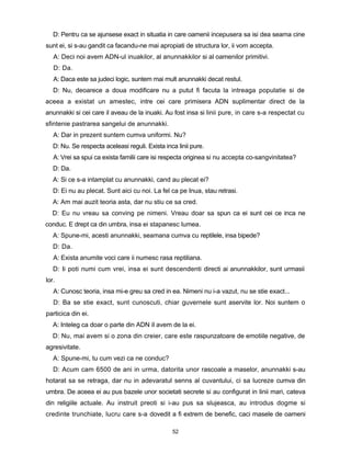 D: Pentru ca se ajunsese exact in situatia in care oamenii incepusera sa isi dea seama cine
sunt ei, si s-au gandit ca facandu-ne mai apropiati de structura lor, ii vom accepta.
   A: Deci noi avem ADN-ul inuakilor, al anunnakkilor si al oamenilor primitivi.
   D: Da.
   A: Daca este sa judeci logic, suntem mai mult anunnakki decat restul.
   D: Nu, deoarece a doua modificare nu a putut fi facuta la intreaga populatie si de
aceea a existat un amestec, intre cei care primisera ADN suplimentar direct de la
anunnakki si cei care il aveau de la inuaki. Au fost insa si linii pure, in care s-a respectat cu
sfintenie pastrarea sangelui de anunnakki.
   A: Dar in prezent suntem cumva uniformi. Nu?
   D: Nu. Se respecta aceleasi reguli. Exista inca linii pure.
   A: Vrei sa spui ca exista familii care isi respecta originea si nu accepta co-sangvinitatea?
   D: Da.
   A: Si ce s-a intamplat cu anunnakki, cand au plecat ei?
   D: Ei nu au plecat. Sunt aici cu noi. La fel ca pe Inua, stau retrasi.
   A: Am mai auzit teoria asta, dar nu stiu ce sa cred.
  D: Eu nu vreau sa conving pe nimeni. Vreau doar sa spun ca ei sunt cei ce inca ne
conduc. E drept ca din umbra, insa ei stapanesc lumea.
   A: Spune-mi, acesti anunnakki, seamana cumva cu reptilele, insa bipede?
   D: Da.
   A: Exista anumite voci care ii numesc rasa reptiliana.
   D: Ii poti numi cum vrei, insa ei sunt descendenti directi ai anunnakkilor, sunt urmasii
lor.
   A: Cunosc teoria, insa mi-e greu sa cred in ea. Nimeni nu i-a vazut, nu se stie exact...
   D: Ba se stie exact, sunt cunoscuti, chiar guvernele sunt aservite lor. Noi suntem o
particica din ei.
   A: Inteleg ca doar o parte din ADN iI avem de la ei.
   D: Nu, mai avem si o zona din creier, care este raspunzatoare de emotiile negative, de
agresivitate.
   A: Spune-mi, tu cum vezi ca ne conduc?
   D: Acum cam 6500 de ani in urma, datorita unor rascoale a maselor, anunnakki s-au
hotarat sa se retraga, dar nu in adevaratul senns al cuvantului, ci sa lucreze cumva din
umbra. De aceea ei au pus bazele unor societati secrete si au configurat in linii mari, cateva
din religiile actuale. Au instruit preoti si i-au pus sa slujeasca, au introdus dogme si
credinte trunchiate, lucru care s-a dovedit a fi extrem de benefic, caci masele de oameni

                                                 52
 