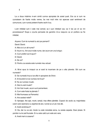 I


   La a doua intalnire m-am simtit cumva apropiata de acest pusti. Era ca si cum ne
cunosteam de foarte multa vreme, ba mai mult intre noi aparuse acel sentiment de
comuniune, cum numai prietenii foarte vechi iI au.


   L-am intrebat cum ii este mai comod, sa ii pun intrebari sau sa il las pe el sa imi
povesteasca? Dupa o scurta perioada de gandire mi-a raspuns ca ar prefera sa fie
intrebat.


   Aryana: Cum te numesti tu aici pe pamant?
   David: David.
   A: Mai ai si un alt nume?
   D: Acum nu. Am avut multe nume, dar acum am unul singur.
   A: Cum preferi sa iti spun?
   D: David.
   A: De ce?
   D: Pentru ca acesta este numele meu actual.


   A: Mi-ai spus la inceput ca ai sosit la incarnare de pe o alta planeta. Stii cum se
numeste?
   D: Se numeste Inua si se afla in apropiere de Orion.
   A: Si locuitorii ei se numesc tot Inua?
   D: Nu se numesc inuaki.
   A: Deci tu esti inuaki?
   D: Am fost inuaki, acum sunt pamantean.
   A: Cum este fosta ta planeta ?
   D: Mai frumoasa ca Pamantul.
   A: Are acelasi relief?
   D: Aproape. Are ape, munti, campii, insa difera plantele. Copacii de acolo au majoritatea
culori care seamana cu argintiul de aici, numai ca un pic mai alb.
   A: Aveti anotimpuri?
   D: Da, dar nu ca aici. Acolo nu este niciodata iarna, nu exista zapada. Doar ploaie. Si
pomilor nu le cad frunzele. Si nu este cald cum este aici vara.
   A: Aveti mari si oceane?

                                              6
 
