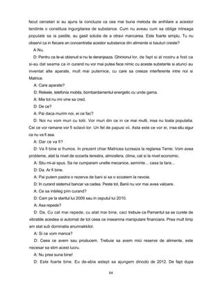 facut cercetari si au ajuns la concluzia ca cea mai buna metoda de anihilare a acestor
tendinte o constituia ingurgitarea de substance. Cum nu aveau cum sa oblige intreaga
populate sa ia pastile, au gasit solutia de a otravi mancarea. Este foarte simplu. Tu nu
observi ca in fiecare an concentratia acestor substance din alimente si bauturi creste?
  A:Nu.
  D: Pentru ca te-ai obisnuit si nu te deranjeaza. Ghinionul lor, de fapt si al nostru a fost ca
si-au dat seama ca in curand nu vor mai putea face nimic cu aceste substante si atunci au
inventat alte aparate, mult mai puternice, cu care sa creeze interferente intre noi si
Matrice.
   A: Care aparate?
   D: Releele, telefonia mobila, bombardamentul energetic cu unde gama.
  A: Mie tot nu imi vine sa cred.
  D: De ce?
  A: Pai daca murim noi, ei ce fac?
  D: Noi nu vom muri cu totii. Vor muri din ce in ce mai multi, insa nu toata populatia.
Cei ce vor ramane vor fi sclavii lor. Un fel de papusi vii. Asta este ce vor ei, insa stiu sigur
ca nu va fi asa.
  A: Dar ce va fi?
  D: Va fi bine si frumos. In prezent chiar Matricea lucreaza la reglarea Terrei. Vom avea
probleme, atat la nivel de scoarta terestra, atmosfera, clima, cat si la nivel economic.
   A: Stiu mi-ai spus. Sa ne cumparam unelte mecanice, seminte... casa la tara...
   D: Da. Ar fi bine.
   A: Pai putem pastra o rezerva de bani si sa o scoatem la nevoie.
   D: In curand sistemul bancar va cadea. Peste tot. Banii nu vor mai avea valoare.
   A: Ce sa inteleg prin curand?
   D: Cam pe la staritul lui 2009 sau in ceputul lui 2010.
   A: Asa repede?
   D: Da. Cu cat mai repede, cu atat mai bine, caci trebuie ca Pamantul sa se curete de
vibratiile acestea si automat de tot ceea ce inseamna manipulare financiara. Prea mult timp
am stat sub dominatia anunnakkilor.
   A: Si ce vom manca?
   D: Ceea ce avem sau producem. Trebuie sa avem mici reserve de alimente, este
necesar sa stim acest lucru.
   A: Nu prea suna bine!
   D: Este foarte bine. Eu de-abia astept sa ajungem dincolo de 2012. De fapt dupa

                                               64
 