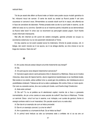 radicali liberi.


   Tot de pe acest site aflam ca fluorul este un factor care poate cauza mutatii genetice la
fat, ridicand riscul de cancer. O serie de studii au aratat ca fluorul poate fi cel care
cauzeaza si cancerul osos. Bineanteles ca aceste studii sunt la in ceput, ele aflandu-se
in faza de cercetare de laborator. Partea proasta este ca ele nu sunt luate in seama, ca de
altfel tot ceea ce nu convine. Ganditi-va ce ar insemna pentru industrie sa se demonstreze
ca fluorul este toxic! In orice caz va recomand sa parcurgeti acesie pagini. Sunt foarte
multe informatii interesante.
   Mai aflu din internet ca din punct de vedere energetic, glanda pineala se ocupa cu
acordarea sistemului viu la noii parametri vibrationali ai Terrei.
   Imi dau seama ca noi avem aceste lucruri la indemana. Oricine le poate accesa, citi, in
telege, dar avem nevoie sa ni se spuna, sa ni se atraga atentia, sa vina cineva si sa ne
traga de maneca. Oare de ce?




                   IX


   A: Am putea discuta astazi despre anumite tratamente sau terapii?
   D: Da.
   A: Imi poti spune ceva despre tratamentul cancerului?
   D: Cancerul apare atunci cand persoana intra in dezacord cu Matricea. Daca ea isi incalca
misiunea, daca iese din tiparul karmic, atunci organismul reactioneaza si se manifesta boala.
Mai exista si ca zestre, adica sufletul vine cu acest gen de problema, dar intotdeauna are si
posibilitatea vindecarii. Trebuie sa stii ca nu este o pedeapsa. Din contra. Este un mare ajutor.
Cei care au aceasta sansa, de a se curata prin boala. sunt foarte dragi Creatorului.
   A: Asta este culmea!
   D: De ce? Tu nu ai prefera sa iti atentionezi copilul, inainte de a face o greseala
iremediabila, de pe urma careia ar avea secole de suferit? Asa face si Matricea. Trimite
un semnal. Daca omul l-ar lua in seama, s-ar indrepta, s-ar curata de ganduri, forme si
energii contrare vietii si s-ar insanatosi. Din pacate acest lucru nu este stiut.
   A: Dar da-mi un exemplu de cum ar trebui procedat.
   D: Da-mi un exemplu concret. La cine te referi?
   A: Am o pacienta cu o tumoare la ficat. Ce ar trebui sa faca?
   D: In primul rand trebuie sa stie ca tumoarea este o entitate vie si ca ea are un

                                               67
 