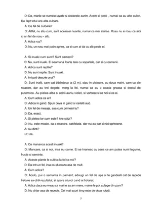 D: Da, marile se numesc avata si oceanele surim. Avem si pesti , numai ca au alte culori.
De fapt totul are alta culoare.
  A: Ce fel de culoare?
  D: Altfel, nu stiu cum, sunt aceleasi nuante, numai ca mai sterse. Rosu nu e rosu ca aici
ci un fel de rosu - alb.
  A: Adica roz?
  D: Nu, un rosu mai putin aprins, ca si cum ai da cu alb peste el.


  A: Si inuaki cum sunt? Sunt oameni?
  D: Nu, sunt inuaki. Ei seamana foarte tare cu soparlele, dar si cu oamenii.
  A: Adica sunt reptile?
  D: Nu sunt repile. Sunt inuaki.
  A: Imi poti descrie unul?
  D: Sunt inalti, cam cat biblioteca ta (2 m), stau in picioare, au doua maini, cam ca ale
noastre, dar au trei degete, merg la fel, numai ca au o coada groasa si destul de
puternica. Au pielea alba si ochii auriu-violet, si vorbesc si ca noi si ca ei.
  A: Cum adica ca ei?
  D: Adica in gand. Spun ceva in gand si ceilalti aud.
  A: Un fel de mesaje, asa cum primesii tu?
  D: Da, exact.
  A: Si pielea lor cum este? Are solzi?
  D: Nu, este moale, ca a noastra, catifelata, dar nu au par si nici sprincene.
  A: Au dinti?
  D: Da.


  A: Ce mananca acesti inuaki?
  D: Mancare, ca si noi, insa nu carne. Ei se hranesc cu ceea ce am putea numi legume,
fructe si seminte.
  A: Aceste plante le cultiva la fel ca noi?
  D: Da intr-un fel, insa nu dureaza asa de mult.
  A: Cum adica?
  D: Acolo, pui o samanta in pamant, adaugi un fel de apa si te gandesti cat de repede
trebuie sa obtii rezultatul, si apare atunci cand ai hotarat.
  A: Adica daca eu vreau ca maine sa am mere, maine le pot culege din pom?
  D: Nu chiar asa de repede. Cel mai scurt timp este de doua rotatii.

                                                 7
 