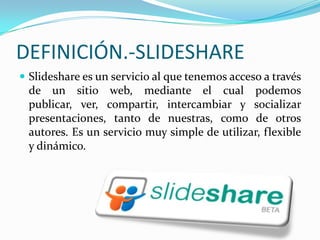 DEFINICIÓN.-SLIDESHARESlideshare es un servicio al que tenemos acceso a través de un sitio web, mediante el cual podemos publicar, ver, compartir, intercambiar y socializar presentaciones, tanto de nuestras, como de otros autores. Es un servicio muy simple de utilizar, flexible y dinámico.