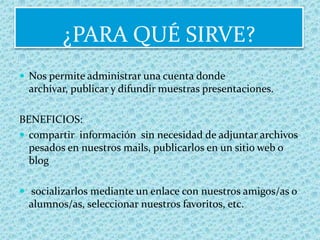 ¿PARA QUÉ SIRVE?Nos permite administrar una cuenta donde archivar, publicar y difundir muestras presentaciones. BENEFICIOS:compartir  información  sin necesidad de adjuntar archivos pesados en nuestros mails, publicarlos en un sitio web o blog