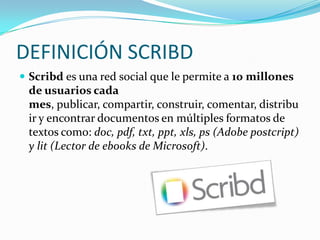  socializarlos mediante un enlace con nuestros amigos/as o alumnos/as, seleccionar nuestros favoritos, etc.DEFINICIÓN SCRIBDScribd es una red social que le permite a 10 millones de usuarios cada mes, publicar, compartir, construir, comentar, distribuir y encontrar documentos en múltiples formatos de textos como: doc, pdf, txt, ppt, xls, ps (Adobe postcript) y lit (Lector de ebooks de Microsoft).